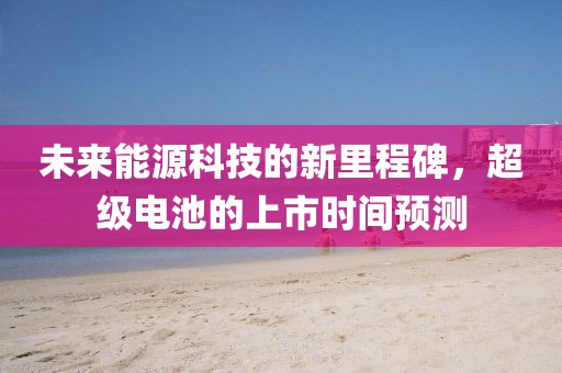未來能源科技的新里程碑，超級電池的上市時間預(yù)測
