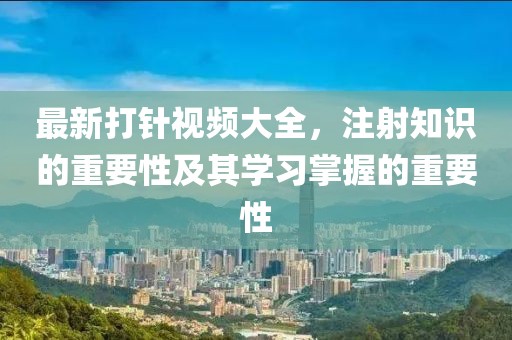 最新打針視頻大全，注射知識的重要性及其學習掌握的重要性