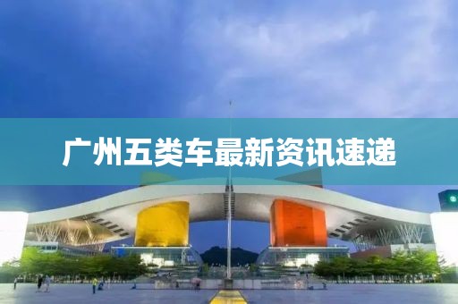 廣州五類車最新資訊速遞