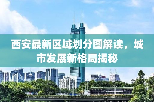 西安最新區(qū)域劃分圖解讀，城市發(fā)展新格局揭秘