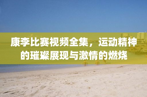 康李比賽視頻全集，運(yùn)動(dòng)精神的璀璨展現(xiàn)與激情的燃燒