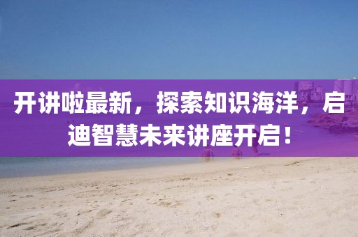 開講啦最新，探索知識(shí)海洋，啟迪智慧未來(lái)講座開啟！