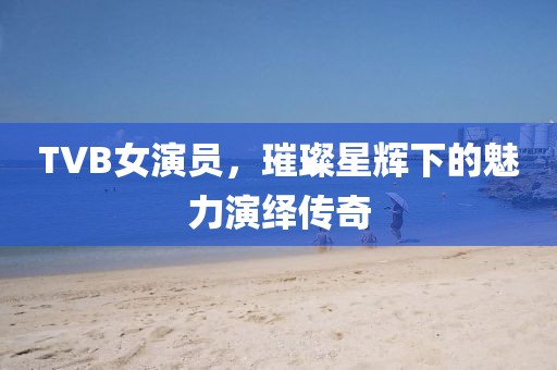 TVB女演員，璀璨星輝下的魅力演繹傳奇