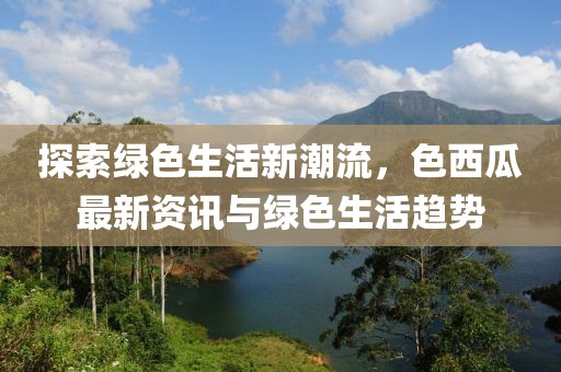 探索綠色生活新潮流，色西瓜最新資訊與綠色生活趨勢