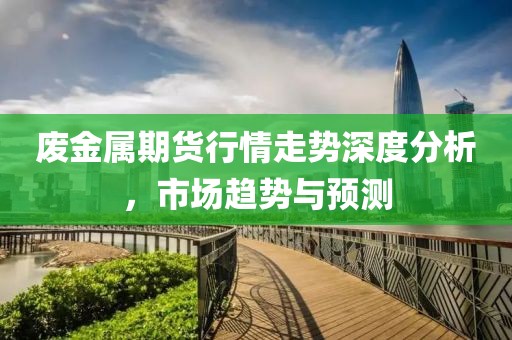 廢金屬期貨行情走勢(shì)深度分析，市場(chǎng)趨勢(shì)與預(yù)測(cè)