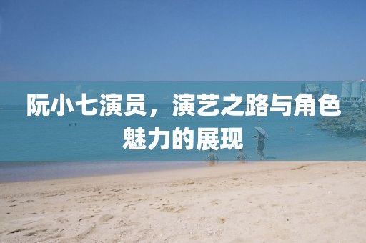 阮小七演員，演藝之路與角色魅力的展現(xiàn)