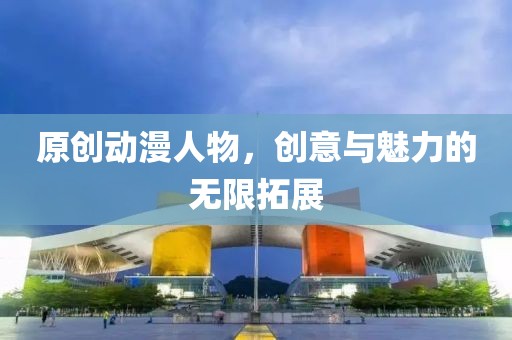 原創(chuàng)動(dòng)漫人物，創(chuàng)意與魅力的無(wú)限拓展