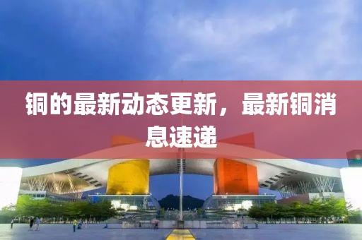 銅的最新動(dòng)態(tài)更新，最新銅消息速遞