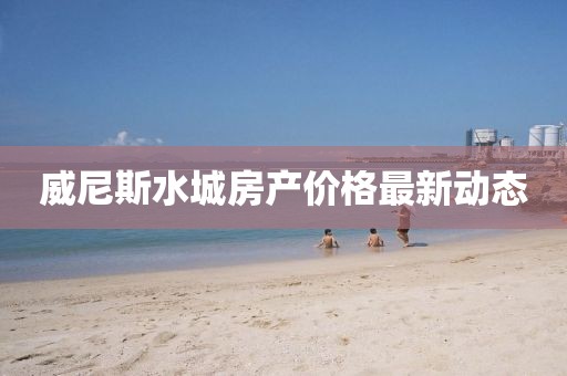 威尼斯水城房產(chǎn)價格最新動態(tài)