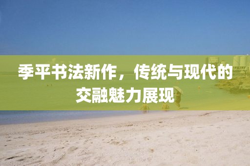 季平書法新作，傳統(tǒng)與現(xiàn)代的交融魅力展現(xiàn)