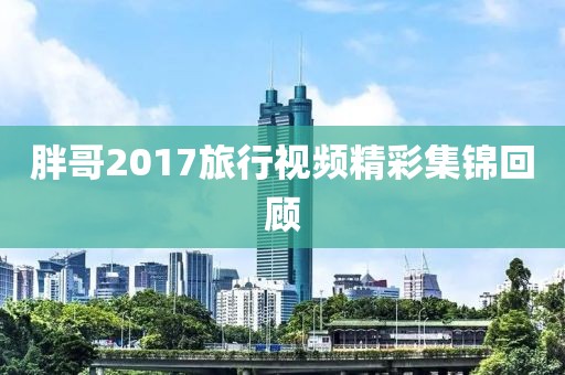 胖哥2017旅行視頻精彩集錦回顧