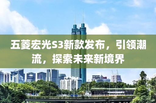 五菱宏光S3新款發(fā)布，引領潮流，探索未來新境界