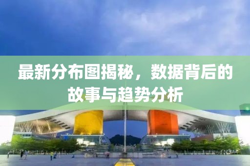 最新分布圖揭秘，數(shù)據(jù)背后的故事與趨勢分析
