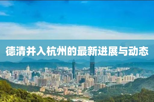 德清并入杭州的最新進(jìn)展與動(dòng)態(tài)