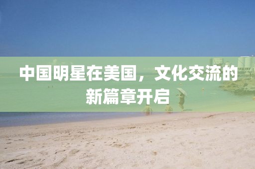 中國(guó)明星在美國(guó)，文化交流的新篇章開(kāi)啟