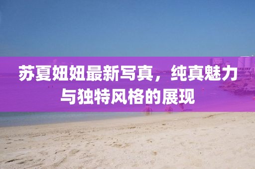 蘇夏妞妞最新寫真，純真魅力與獨特風(fēng)格的展現(xiàn)