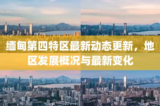 緬甸第四特區(qū)最新動態(tài)更新，地區(qū)發(fā)展概況與最新變化