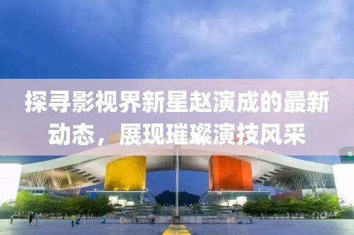 探尋影視界新星趙演成的最新動(dòng)態(tài)，展現(xiàn)璀璨演技風(fēng)采