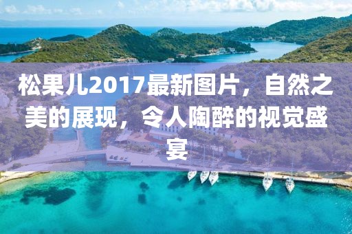 松果兒2017最新圖片，自然之美的展現(xiàn)，令人陶醉的視覺盛宴