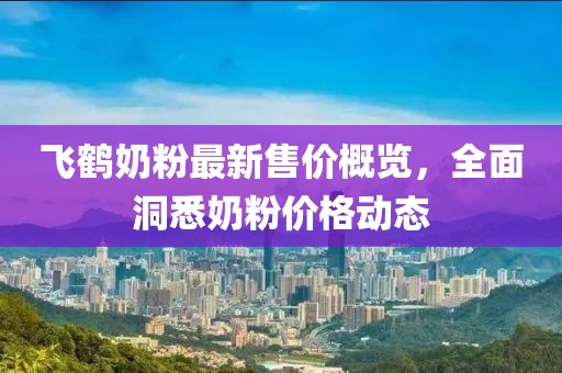 飛鶴奶粉最新售價(jià)概覽，全面洞悉奶粉價(jià)格動(dòng)態(tài)