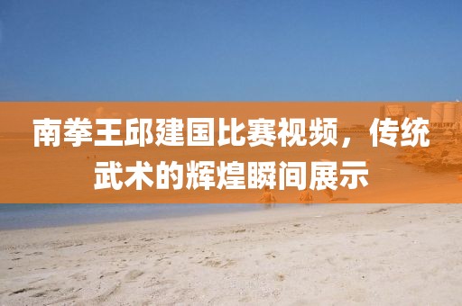 南拳王邱建國(guó)比賽視頻，傳統(tǒng)武術(shù)的輝煌瞬間展示