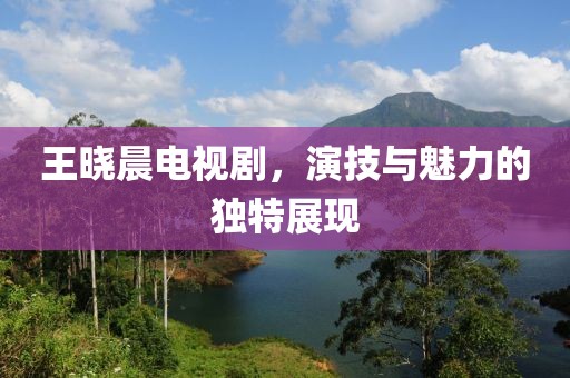 王曉晨電視劇，演技與魅力的獨(dú)特展現(xiàn)