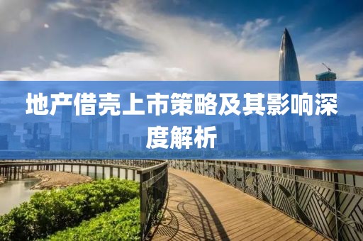 地產(chǎn)借殼上市策略及其影響深度解析