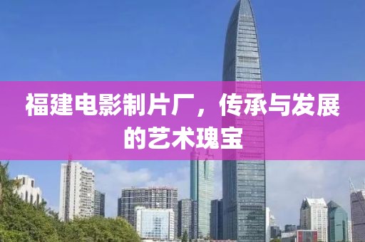 福建電影制片廠，傳承與發(fā)展的藝術瑰寶