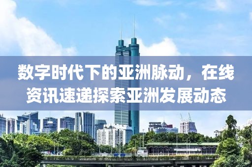 數(shù)字時(shí)代下的亞洲脈動(dòng)，在線資訊速遞探索亞洲發(fā)展動(dòng)態(tài)