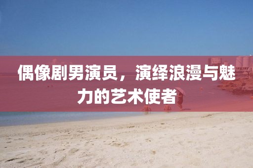 偶像劇男演員，演繹浪漫與魅力的藝術(shù)使者