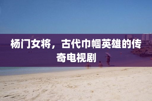 楊門女將，古代巾幗英雄的傳奇電視劇