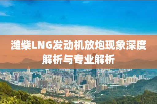 濰柴LNG發(fā)動機(jī)放炮現(xiàn)象深度解析與專業(yè)解析