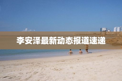 李安澤最新動態(tài)報道速遞