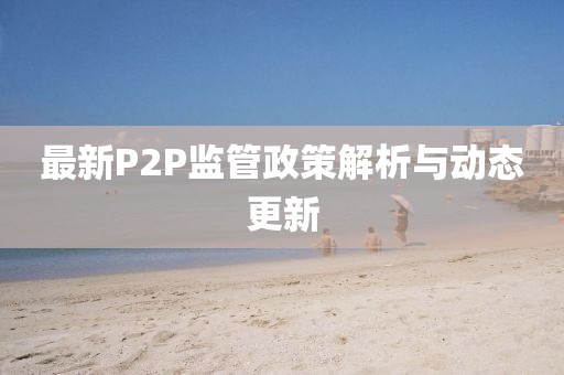 最新P2P監(jiān)管政策解析與動態(tài)更新