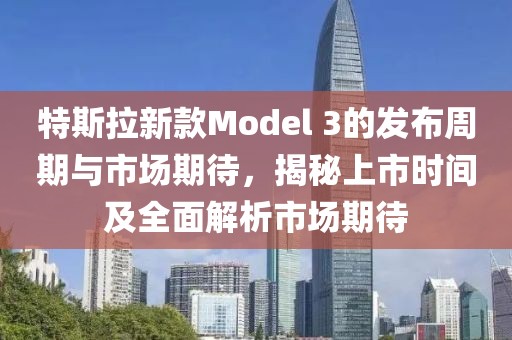 特斯拉新款Model 3的發(fā)布周期與市場(chǎng)期待，揭秘上市時(shí)間及全面解析市場(chǎng)期待