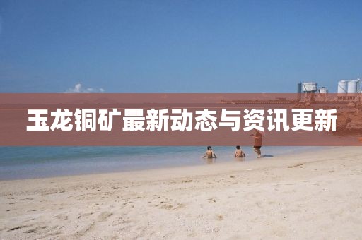 玉龍銅礦最新動(dòng)態(tài)與資訊更新