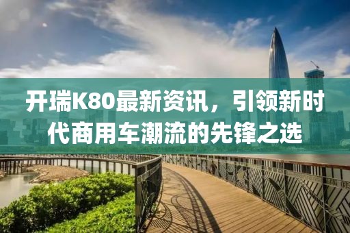 開(kāi)瑞K80最新資訊，引領(lǐng)新時(shí)代商用車(chē)潮流的先鋒之選