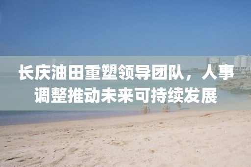 長慶油田重塑領(lǐng)導(dǎo)團隊，人事調(diào)整推動未來可持續(xù)發(fā)展