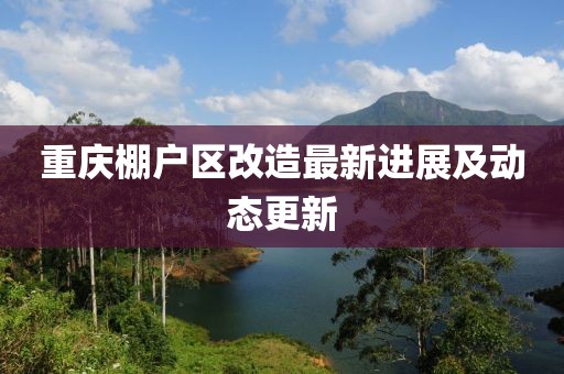 重慶棚戶區(qū)改造最新進展及動態(tài)更新