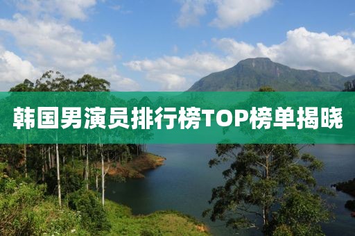 韓國男演員排行榜TOP榜單揭曉