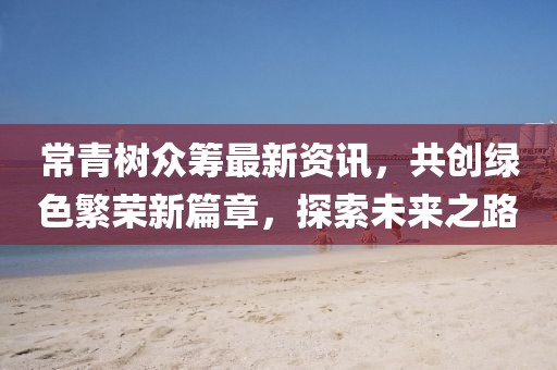 常青樹(shù)眾籌最新資訊，共創(chuàng)綠色繁榮新篇章，探索未來(lái)之路