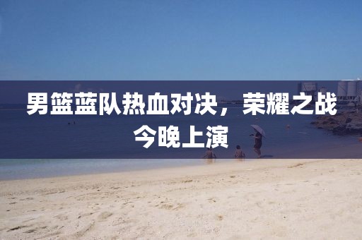 男籃藍(lán)隊(duì)熱血對(duì)決，榮耀之戰(zhàn)今晚上演