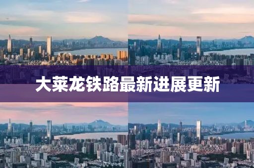 大萊龍鐵路最新進展更新
