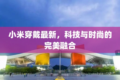 小米穿戴最新，科技與時(shí)尚的完美融合