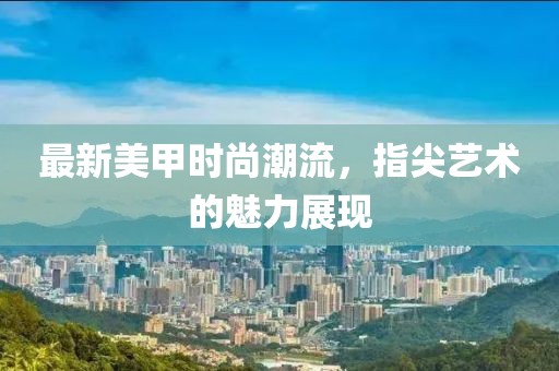 最新美甲時尚潮流，指尖藝術的魅力展現