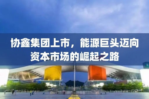 協(xié)鑫集團上市，能源巨頭邁向資本市場的崛起之路