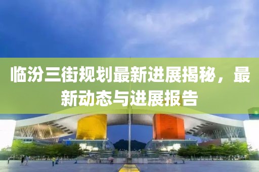 臨汾三街規(guī)劃最新進(jìn)展揭秘，最新動(dòng)態(tài)與進(jìn)展報(bào)告