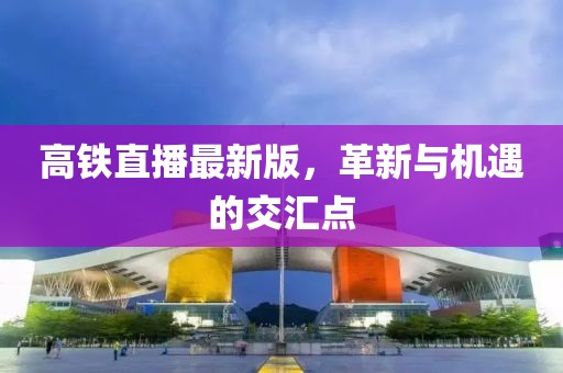 高鐵直播最新版，革新與機遇的交匯點
