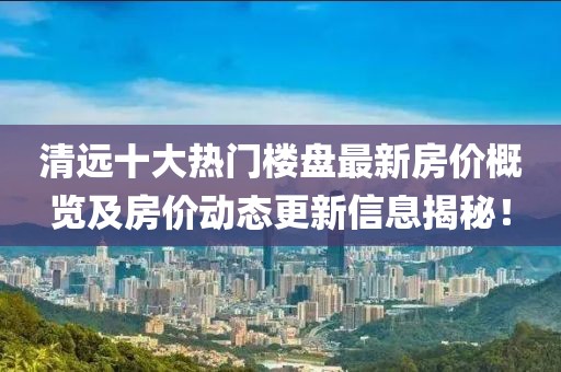 清遠(yuǎn)十大熱門樓盤最新房價概覽及房價動態(tài)更新信息揭秘！