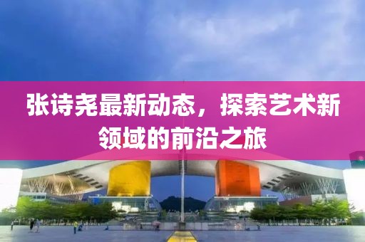 張詩堯最新動態(tài)，探索藝術新領域的前沿之旅
